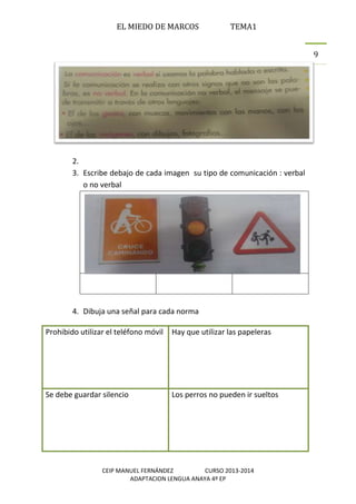 EL MIEDO DE MARCOS TEMA1
CEIP MANUEL FERNÁNDEZ CURSO 2013-2014
ADAPTACION LENGUA ANAYA 4º EP
9
2.
3. Escribe debajo de cada imagen su tipo de comunicación : verbal
o no verbal
4. Dibuja una señal para cada norma
Prohibido utilizar el teléfono móvil Hay que utilizar las papeleras
Se debe guardar silencio Los perros no pueden ir sueltos
 