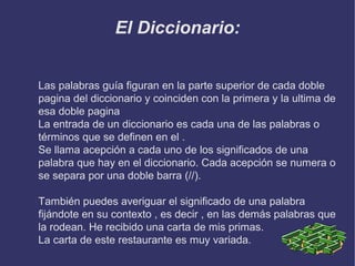 El Diccionario:
Las palabras guía figuran en la parte superior de cada doble
pagina del diccionario y coinciden con la primera y la ultima de
esa doble pagina
La entrada de un diccionario es cada una de las palabras o
términos que se definen en el .
Se llama acepción a cada uno de los significados de una
palabra que hay en el diccionario. Cada acepción se numera o
se separa por una doble barra (//).
También puedes averiguar el significado de una palabra
fijándote en su contexto , es decir , en las demás palabras que
la rodean. He recibido una carta de mis primas.
La carta de este restaurante es muy variada.

 