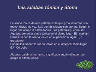 Las silabas tónica y átona
La silaba tónica de una palabra es la que pronunciamos con
mayor fuerza de voz. Las demás silabas son atonas. Según el
lugar que ocupa la silaba tónica , las palabras pueden ser:
Agudas: tienen la silaba tónica en el ultimo lugar. Ej.: capitán
Llanas: tienen la silaba tónica en el penúltimo lugar. Ej.:
grapadora
Esdrújulas: tienen la silaba tónica en el antepenúltimo lugar.
EJ.: Córdoba
Algunas palabras varían su significado según el lugar que
ocupe la silaba tónica.

 