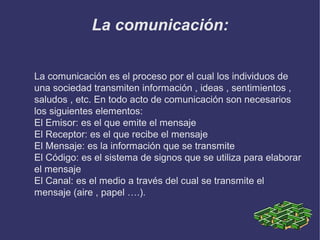 La comunicación:
La comunicación es el proceso por el cual los individuos de
una sociedad transmiten información , ideas , sentimientos ,
saludos , etc. En todo acto de comunicación son necesarios
los siguientes elementos:
El Emisor: es el que emite el mensaje
El Receptor: es el que recibe el mensaje
El Mensaje: es la información que se transmite
El Código: es el sistema de signos que se utiliza para elaborar
el mensaje
El Canal: es el medio a través del cual se transmite el
mensaje (aire , papel ….).

 