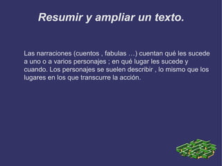 Resumir y ampliar un texto.
Las narraciones (cuentos , fabulas …) cuentan qué les sucede
a uno o a varios personajes ; en qué lugar les sucede y
cuando. Los personajes se suelen describir , lo mismo que los
lugares en los que transcurre la acción.

 