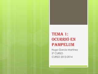 TEMA 1:
OCURRIÓ EN
PAMPELUM
Hugo García Martínez
5º CURSO
CURSO 2013-2014

 