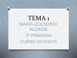 TEMA 1 
MARÍA IZQUIERDO 
ALCAIDE 
5º PRIMARIA 
CURSO 2014/2015 
Í 
 