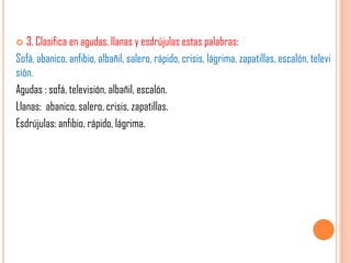  3. Clasifica en agudas, llanas y esdrújulas estas palabras:
Sofá, abanico, anfibio, albañil, salero, rápido, crisis, lágrima, zapatillas, escalón, televi
sión.
Agudas : sofá, televisión, albañil, escalón.
Llanas: abanico, salero, crisis, zapatillas.
Esdrújulas: anfibio, rápido, lágrima.
 