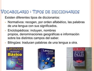 Existen diferentes tipos de diccionarios:
 Normativos: recogen, por orden alfabético, las palabras
de una lengua con sus significados.
 Enciclopédicos: incluyen, nombres
propios, denominaciones geográficas e información
sobre los distintos campos del saber.
 Bilingües: traducen palabras de una lengua a otra.
 