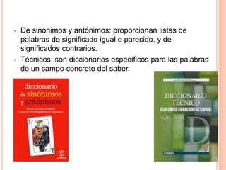  De sinónimos y antónimos: proporcionan listas de
palabras de significado igual o parecido, y de
significados contrarios.
 Técnicos: son diccionarios específicos para las palabras
de un campo concreto del saber.
 