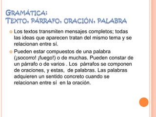  Los textos transmiten mensajes completos; todas
las ideas que aparecen tratan del mismo tema y se
relacionan entre sí.
 Pueden estar compuestos de una palabra
(¡socorro! ¡fuego!) o de muchas. Pueden constar de
un párrafo o de varios . Los párrafos se componen
de oraciones, y estas, de palabras. Las palabras
adquieren un sentido concreto cuando se
relacionan entre sí en la oración.
 