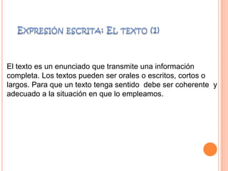 El texto es un enunciado que transmite una información
completa. Los textos pueden ser orales o escritos, cortos o
largos. Para que un texto tenga sentido debe ser coherente y
adecuado a la situación en que lo empleamos.
 