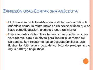  El diccionario de la Real Academia de la Lengua define la
anécdota como un relato breve de un hecho curioso que se
hace como ilustración, ejemplo o entretenimiento.
 Hay anécdotas de hombres famosos que pueden o no ser
verdaderas, pero que sirven para ilustrar el carácter del
personaje. Son frecuentes las anécdotas familiares que
ilustran también algún rasgo del carácter del protagonista o
algún hallazgo lingüísticos.
 