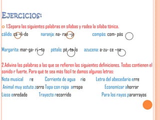  1.Separa las siguientes palabras en sílabas y rodea la sílaba tónica.
cálido: cá –li-do naranja: na- ran –ja compás: com- pás
Margarita: mar-ga- ri –ta pétalo: pé -ta-lo azucena: a-zu- ce –na
2.Adivina las palabras a las que se refieren las siguientes definiciones. Todas contienen el
sonido r fuerte. Para qué te sea más fácil te damos algunas letras:
Nota musical re Corriente de agua rio Letra del abecedario erre
Animal muy astuto zorro Tapa con ropa arropa Economizar ahorrar
Lioso enredado Trayecto recorrido Para los rayos pararrayos
 