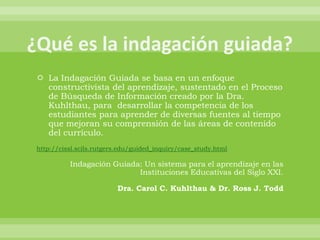  La Indagación Guiada se basa en un enfoque
  constructivista del aprendizaje, sustentado en el Proceso
  de Búsqueda de Información creado por la Dra.
  Kuhlthau, para desarrollar la competencia de los
  estudiantes para aprender de diversas fuentes al tiempo
  que mejoran su comprensión de las áreas de contenido
  del currículo.
http://cissl.scils.rutgers.edu/guided_inquiry/case_study.html

          Indagación Guiada: Un sistema para el aprendizaje en las
                           Instituciones Educativas del Siglo XXI.

                         Dra. Carol C. Kuhlthau & Dr. Ross J. Todd
 