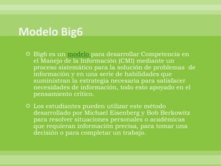  Big6 es un modelo para desarrollar Competencia en
  el Manejo de la Información (CMI) mediante un
  proceso sistemático para la solución de problemas de
  información y en una serie de habilidades que
  suministran la estrategia necesaria para satisfacer
  necesidades de información, todo esto apoyado en el
  pensamiento crítico.
 Los estudiantes pueden utilizar este método
  desarrollado por Michael Eisenberg y Bob Berkowitz
  para resolver situaciones personales o académicas
  que requieran información precisa, para tomar una
  decisión o para completar un trabajo.
 
