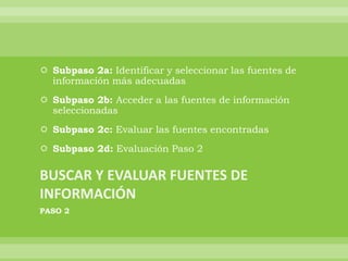 Subpaso 2a: Identificar y seleccionar las fuentes de
  información más adecuadas
 Subpaso 2b: Acceder a las fuentes de información
  seleccionadas
 Subpaso 2c: Evaluar las fuentes encontradas
 Subpaso 2d: Evaluación Paso 2




PASO 2
 