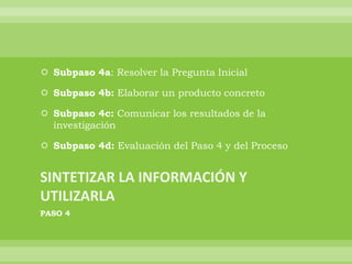  Subpaso 4a: Resolver la Pregunta Inicial

 Subpaso 4b: Elaborar un producto concreto

 Subpaso 4c: Comunicar los resultados de la
  investigación

 Subpaso 4d: Evaluación del Paso 4 y del Proceso




PASO 4
 