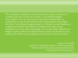 "En el pasado, cuando el conocimiento era escaso, quienes lo
creaban eran los héroes de la tribu, y los bibliotecólogos
sus acólitos. Pero en una era de exceso de información, la
producción y aún la distribución del conocimiento son juegos
de niños. Los editores esperan que en el futuro yo esté dispuesto
a pagar por piezas especiales de información; pero yo me
pregunto si no son muy optimistas. Por lo que estoy dispuesto a
pagar cuando océanos de datos chocan contra mi puerta es por
ayuda para filtrar esa inundación y encontrar lo que necesito."



                                                      James O´Donnell
                       Profesor de Estudios Clásicos y Vicerrector para
                         Sistemas de Información y Computación de la
                                         Universidad de Pennsylvania.
 