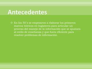  En los 50´s se empezaron a elaborar los primeros
  marcos teóricos en Inglaterra para articular un
  proceso del manejo de la información que se ajustara
  al estilo de enseñanza y que fuera eficiente para
  resolver problemas de información.
 