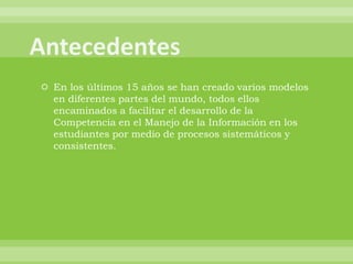  En los últimos 15 años se han creado varios modelos
  en diferentes partes del mundo, todos ellos
  encaminados a facilitar el desarrollo de la
  Competencia en el Manejo de la Información en los
  estudiantes por medio de procesos sistemáticos y
  consistentes.
 