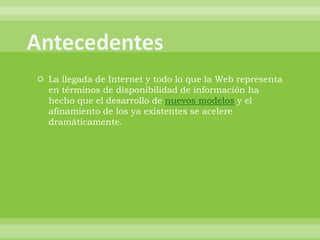  La llegada de Internet y todo lo que la Web representa
  en términos de disponibilidad de información ha
  hecho que el desarrollo de nuevos modelos y el
  afinamiento de los ya existentes se acelere
  dramáticamente.
 