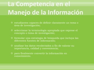  estudiantes capaces de definir claramente un tema o
  área de investigación;

 seleccionar la terminología apropiada que exprese el
  concepto o tema de investigación;

 formular una estrategia de búsqueda que incluya las
  diferentes fuentes de información;

 analizar los datos recolectados a fin de valorar su
  importancia, calidad y conveniencia;

 para finalmente convertir la información en
  conocimiento.
 