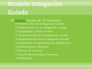 El modelo consta de 10 secciones:
   Introducción a la Indagación Guiada
   Fundamentos de la Indagación Guiada
   Aprendizaje Constructivista
   Características de la Indagación Guiada
   Implementación de la Indagación Guiada
   Estándares de Alfabetismo en Información
   Ambientación o Entorno
   Estudio de un Caso
   Caja de Herramientas Compacta
   Bibliografía
 