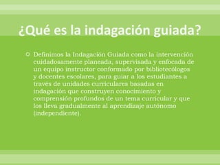  Definimos la Indagación Guiada como la intervención
  cuidadosamente planeada, supervisada y enfocada de
  un equipo instructor conformado por bibliotecólogos
  y docentes escolares, para guiar a los estudiantes a
  través de unidades curriculares basadas en
  indagación que construyen conocimiento y
  comprensión profundos de un tema curricular y que
  los lleva gradualmente al aprendizaje autónomo
  (independiente).
 
