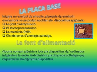 Integra un conjunt de circuits ,elements de control i
connectors on es poden acoblar els dispositius següents:
 La font d’alimentació.
 El microprocessador.
 La memòria RAM.
 Els sistemes d’emmagatzematge.



Aporta corrent elèctric a tots els dispositius de ‘ordinador
integrats a la caixa. Subministra els diversos voltatges que
requereixen els diferents dispositius.
 