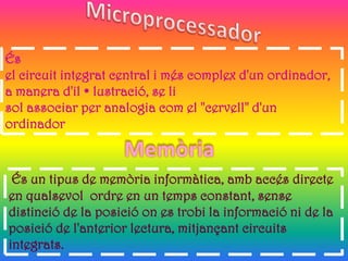 És
el circuit integrat central i més complex d'un ordinador,
a manera d'il • lustració, se li
sol associar per analogia com el "cervell" d'un
ordinador



 És un tipus de memòria informàtica, amb accés directe
en qualsevol ordre en un temps constant, sense
distinció de la posició on es trobi la informació ni de la
posició de l'anterior lectura, mitjançant circuits
integrats.
 
