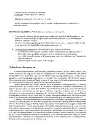 En todas las células eucariotas se distinguen:
_ Membrana: envoltura que rodea la célula.
_ Citoplasma: espacio entre la membrana y el núcleo
_ Núcleo: contiene el material genético en su interior y está separado del citoplasma por la
membrana nuclear.
ORGANIZACIÓN DE LOS SERES VIVOS: Pueden ser unicelulares o pluricelulares.
 Los seres unicelulares son los seres de organización más sencilla. Están formados por una
sola célula. Son microscópicos y pueden ser procariotas (bacterias) o eucariotas (algas,
protozoos y algunos hongos).
Los seres unicelulares pueden agruparse formando colonias, que se originan a partir de una
célula que se divide. Las células hijas quedan unidas entre sí.
 Los seres pluricelulares están formados por un gran número de células y:
- Existe diferenciación celular: las células que los constituyen están especializadas, es
decir, la forma de las células está relacionada con la función que desempeñan
- Las células no pueden separarse del organismo y vivir independientemente. Necesitan de
las otras para vivir.
- Se forman a partir de una célula madre o cigoto
S3. Lee el texto y luego contesta:
Os seres humanos tendemos a considerarnos importantes dentro do que é a vida no planeta Terra;
mesmo hai relixións que aseguran que a especie humana é o que lle dá sentido a este planeta. Estas crenzas
son en certo modo comprensíbeis, e até pode ser unha tendencia natural que cada especie –cando menos as
que posúen consciencia da súa propia existencia– se considere a si mesma a parte máis esencial da biosfera.
Mais, somos realmente importantes? Desde un punto de vista obxectivo, hai algún organismo que destaque
por riba dos demais na historia da vida na Terra? Si, mais non somos nós.
Todos os organismos participan na dinámica dos ecosistemas da biosfera (a biosfera é a parte da
cortiza terrestre na que se aloxa a vida, e inclúe océanos, continentes e atmosfera), e cada especie, por
pequena que sexa, ten o seu papel. Mais tamén é importante ter en conta que o funcionamento destas
redes naturais é moi dinámico, de xeito que as extincións, migracións, invasións, etc., son fenómenos
naturais que permiten precisamente a evolución dos sistemas vivos. É como se todas as especies fóramos
importantes e prescindíbeis á vez, todo e nada. No entanto, observando a evolución da vida na Terra hai un
grupo de organismos que ten un peso específico: as bacterias. Por varias razóns, vexamos algunhas. [...]
As bacterias son organismos formados por só unha célula, que ademais é moi pequena, algo así como
unha micra (a milésima parte dun milímetro). Estas células poden dividirse moi rápido e orixinar cantidades
enormes de individuos en pouco tempo. Ao falar de bacterias automáticamente as xulgamos desde unha
óptica antropocéntrica –normal– e pensamos en enfermidades (cólera, tuberculose, pneumonía, meninxite,
etc), mais non noutras cousas como queixo, iogur, antibióticos ou vacinas, na produción das cales participan
estes pequenos seres. Incluso se atendemos únicamente ao corpo humano, podemos levarnos sorpresas: no
noso corpo hai 10 veces máis bacterias que células humanas! Temos bacterias convivindo a cotío con nós na
pel, boca ou no tracto dixestivo; somos un saco de bichos. Se nos tiveran que definir polo número de células,
aproximadamente 1 parte de nós sería propiamente humana, e unhas 10 partes serían células bacterianas.
Somos seres humanos ou colonias de bacterias? [...]
 