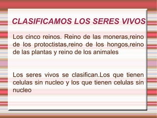 CLASIFICAMOS LOS SERES VIVOS Los cinco reinos. Reino de las moneras,reino de los protoctistas,reino de los hongos,reino de las plantas y reino de los animales Los seres vivos se clasifican.Los que tienen celulas sin nucleo y los que tienen celulas sin nucleo 
