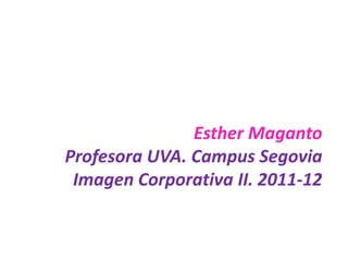 Esther Maganto
Profesora UVA. Campus Segovia
 Imagen Corporativa II. 2011-12
 