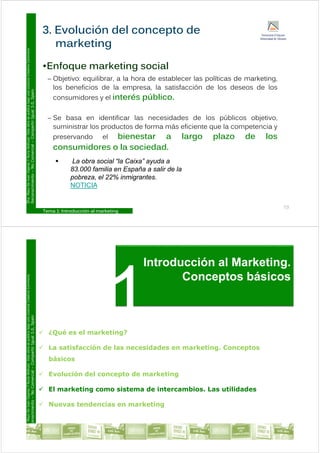 3. Evolución del concepto de
Commons
E f k ti i l
marketing
Licencia
Creative
•Enfoque marketing social
– Objetivo: equilibrar, a la hora de establecer las políticas de marketing,
los beneficios de la empresa la satisfacción de los deseos de los
ublica
bajo
una
L
ual
3.0,
Spain
los beneficios de la empresa, la satisfacción de los deseos de los
consumidores y el interés público.
ar.
Esta
obra
se
p
Compartir
Igu
– Se basa en identificar las necesidades de los públicos objetivo,
suministrar los productos de forma más eficiente que la competencia y
preservando el bienestar a largo plazo de los
y
Y
Nuria
Atiénza
Comercial
–
C
preservando el bienestar a largo plazo de los
consumidores o la sociedad.
 La obra social “la Caixa” ayuda a
o
De
Juan
Vigaray
cimiento
–
No
y
83.000 familia en España a salir de la
pobreza, el 22% inmigrantes.
NOTICIA
D
ra.
Mayo
Reconoc
Tema 1: Introducción al marketing
19
Introducción al Marketing
Commons
Introducción al Marketing.
Conceptos básicos
Licencia
Creative
ublica
bajo
una
L
ual
3.0,
Spain
 ¿Qué es el marketing?
ar.
Esta
obra
se
p
Compartir
Igu
 La satisfacción de las necesidades en marketing. Conceptos
básicos
y
Y
Nuria
Atiénza
Comercial
–
C
 Evolución del concepto de marketing
 El marketing como sistema de intercambios Las utilidades
o
De
Juan
Vigaray
cimiento
–
No
 El marketing como sistema de intercambios. Las utilidades
 Nuevas tendencias en marketing
D
ra.
Mayo
Reconoc
Tema 1: Introducción al marketing
 