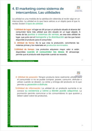 4. El marketing como sistema de
Commons
L tilid d did d l ti f ió bt id l ibi l
intercambios. Las utilidades
Licencia
Creative
La utilidad es una medida de la satisfacción obtenida al recibir algo en un
intercambio. La utilidad es lo que hace valioso a un objeto para el que lo
recibe. Existen 5 tipos de utilidad:
ublica
bajo
una
L
ual
3.0,
Spain
1.Utilidad de lugar: el lugar es útil ya que un producto situado al alcance del
consumidor tiene más utilidad que otro situado en un lugar alejado. A
ar.
Esta
obra
se
p
Compartir
Igu
q g j
través de los puntos o sistemas de ventas, se crea esta utilidad de
lugar, que junto con el transporte y la distribución son los que hacen
disponible el producto para el consumidor
y
Y
Nuria
Atiénza
Comercial
–
C
disponible el producto para el consumidor.
2. Utilidad de forma: Es la que crea la producción, convirtiendo las
materias primas y los materiales en productos terminados.
o
De
Juan
Vigaray
cimiento
–
No
3.Utilidad de tiempo: Los productos adquieren mayor valor si están
disponibles cuando el consumidor los desea. El almacenaje
permite que el producto esté disponible cuando se necesita
D
ra.
Mayo
Reconoc
Tema 1: Introducción al marketing
23
permite que el producto esté disponible cuando se necesita.
4 Utilid d d ió Ni ú d i l ilid d
Commons
4. Utilidad de posesión: Ningún producto tiene realmente utilidad para
el consumidor si no se puede comprar, poseer, consumir, disfrutar o
utilizar cuando se deseen. La venta y entrega del producto es lo que
ió di f
Licencia
Creative
permite su posesión o disfrute.
5.Utilidad de información: La utilidad de un producto aumenta si se
conoce su existencia y cómo y dónde puede adquirirse La
ublica
bajo
una
L
ual
3.0,
Spain
conoce su existencia y cómo y dónde puede adquirirse. La
promoción permite comunicar a los consumidores lo que quieren y
deben saber sobre los productos.
ar.
Esta
obra
se
p
Compartir
Igu
y
Y
Nuria
Atiénza
Comercial
–
C
o
De
Juan
Vigaray
cimiento
–
No
D
ra.
Mayo
Reconoc
Tema 1: Introducción al marketing
24
 