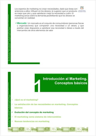 Los expertos de marketing no crean necesidades, dado que éstas son
anteriores a ellos Influyen en los deseos te sugieren que un producto
Commons
anteriores a ellos. Influyen en los deseos, te sugieren que un producto
es mejor que otro, y que satisfacen mejor la necesidad a cubrir. El
marketing actúa sobre la demanda posibilitando que los deseos se
conviertan en realidad.
Licencia
Creative
Mercado: Un mercado es el conjunto de consumidores (personas físicas
u organizaciones) que comparten una necesidad o un deseo, y que
ublica
bajo
una
L
ual
3.0,
Spain
g ) q p y q
podrían estar dispuestos a satisfacer esa necesidad o deseo a través del
intercambio de otros elementos de valor
ar.
Esta
obra
se
p
Compartir
Igu
y
Y
Nuria
Atiénza
Comercial
–
C
o
De
Juan
Vigaray
cimiento
–
No
D
ra.
Mayo
Reconoc
Introducción al Marketing
Commons
Introducción al Marketing.
Conceptos básicos
Licencia
Creative
ublica
bajo
una
L
ual
3.0,
Spain
 ¿Qué es el marketing?
ar.
Esta
obra
se
p
Compartir
Igu
 La satisfacción de las necesidades en marketing. Conceptos
básicos
y
Y
Nuria
Atiénza
Comercial
–
C
 Evolución del concepto de marketing
 El marketing como sistema de intercambios
o
De
Juan
Vigaray
cimiento
–
No
 El marketing como sistema de intercambios
 Nuevas tendencias en marketing
D
ra.
Mayo
Reconoc
Tema 1: Introducción al marketing
 