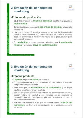3. Evolución del concepto de
Commons
E f d d ió
marketing
Licencia
Creative
•Enfoque de producción
– OBJETIVO: Producir la máxima cantidad posible de producto al
t
ublica
bajo
una
L
ual
3.0,
Spain
menor coste.
– Concentración por conseguir economías de escala y una amplia
distribución
ar.
Esta
obra
se
p
Compartir
Igu
distribución.
– Hay dos orígenes: 1) aquellos lugares en los que la demanda del
producto supera la oferta, y 2) cuando el coste del producto es alto y
y
Y
Nuria
Atiénza
Comercial
–
C
debe ser disminuido a través de la mejora de la productividad para
aumentar el mercado.
– El marketing en este enfoque adquiere una importancia
o
De
Juan
Vigaray
cimiento
–
No
El marketing en este enfoque adquiere una importancia
mínima, y la variable clave es la distribución.
D
ra.
Mayo
Reconoc
Tema 1: Introducción al marketing
15
3. Evolución del concepto de
Commons
E f d t
marketing
Licencia
Creative
•Enfoque producto
– Objetivo: mejorar la calidad del producto.
C t ió h b d t j l l l d l
ublica
bajo
una
L
ual
3.0,
Spain
– Concentración por hacer buenos productos y mejorarlos a lo largo del
tiempo. Marketing inexistente.
– Viene dado por un incremento de la competencia y un mayor
ar.
Esta
obra
se
p
Compartir
Igu
p p y y
equilibrio entre la demanda y la oferta.
– Se basa en que los compradores admiran los productos bien hechos y
pueden valorar la calidad y sus ventajas no se pregunta al
y
Y
Nuria
Atiénza
Comercial
–
C
pueden valorar la calidad y sus ventajas, no se pregunta al
consumidor qué es lo que quiere y, por tanto, la empresa no conoce
los cambios del mercado.
o
De
Juan
Vigaray
cimiento
–
No
– Este enfoque conduce a lo que se conoce como “miopía del
marketing”, es decir, una concentración en el producto no en la
necesidad.
D
ra.
Mayo
Reconoc
Tema 1: Introducción al marketing
16
eces dad
 