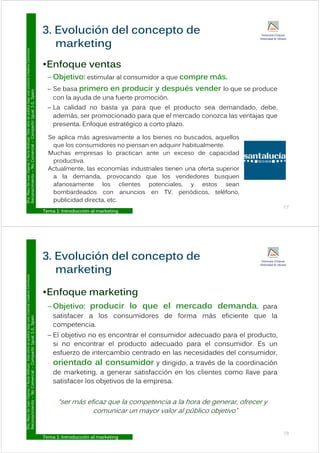 3. Evolución del concepto de
Commons
•Enfoque ventas
marketing
Licencia
Creative
•Enfoque ventas
– Objetivo: estimular al consumidor a que compre más.
Se basa primero en producir y después vender lo que se produce
ublica
bajo
una
L
ual
3.0,
Spain
– Se basa primero en producir y después vender lo que se produce
con la ayuda de una fuerte promoción.
– La calidad no basta ya para que el producto sea demandado, debe,
d á i d l d l j
ar.
Esta
obra
se
p
Compartir
Igu
además, ser promocionado para que el mercado conozca las ventajas que
presenta. Enfoque estratégico a corto plazo.
Se aplica más agresivamente a los bienes no buscados aquellos
y
Y
Nuria
Atiénza
Comercial
–
C
Se aplica más agresivamente a los bienes no buscados, aquellos
que los consumidores no piensan en adquirir habitualmente.
Muchas empresas lo practican ante un exceso de capacidad
productiva.
o
De
Juan
Vigaray
cimiento
–
No
p
Actualmente, las economías industriales tienen una oferta superior
a la demanda, provocando que los vendedores busquen
afanosamente los clientes potenciales, y estos sean
D
ra.
Mayo
Reconoc
Tema 1: Introducción al marketing
17
bombardeados con anuncios en TV, periódicos, teléfono,
publicidad directa, etc.
3. Evolución del concepto de
Commons
E f k ti
marketing
Licencia
Creative
•Enfoque marketing
– Objetivo: producir lo que el mercado demanda, para
satisfacer a los cons midores de forma más eficiente q e la
ublica
bajo
una
L
ual
3.0,
Spain
satisfacer a los consumidores de forma más eficiente que la
competencia.
– El objetivo no es encontrar el consumidor adecuado para el producto,
ar.
Esta
obra
se
p
Compartir
Igu
si no encontrar el producto adecuado para el consumidor. Es un
esfuerzo de intercambio centrado en las necesidades del consumidor,
orientado al consumidor y dirigido, a través de la coordinación
y
Y
Nuria
Atiénza
Comercial
–
C
orientado al consumidor y dirigido, a través de la coordinación
de marketing, a generar satisfacción en los clientes como llave para
satisfacer los objetivos de la empresa.
o
De
Juan
Vigaray
cimiento
–
No
“ser más eficaz que la competencia a la hora de generar, ofrecer y
comunicar un mayor valor al público objetivo”
D
ra.
Mayo
Reconoc
Tema 1: Introducción al marketing
18
 