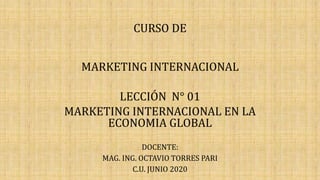 CURSO DE
MARKETING INTERNACIONAL
LECCIÓN N° 01
MARKETING INTERNACIONAL EN LA
ECONOMIA GLOBAL
DOCENTE:
MAG. ING. OCTAVIO TORRES PARI
C.U. JUNIO 2020
 