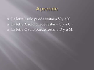  La letra I solo puede restar a V y a X. 
 La letra X solo puede restar a L y a C. 
 La letra C solo puede restar a D y a M. 
 