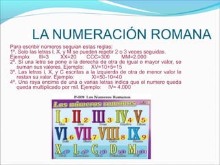 LA NUMERACIÓN ROMANA
Para escribir números seguian estas reglas:
1º. Solo las letras l, X, y M se pueden repetir 2 o 3 veces seguidas.
Ejemplo:      lll=3     XX=20      CCC=300         MM=2.000
2º. Si una letra se pone a la derecha de otra de igual o mayor valor, se
   suman sus valores. Ejemplo: XV=10+5=15
3º. Las letras i, X, y C escritas a la izquierda de otra de menor valor le
   restan su valor. Ejemplo:         Xl=50-10=40
4º. Una raya encima de una o varias letras indica que el numero queda
   queda multiplicado por mil. Ejemplo: lV= 4.000
 