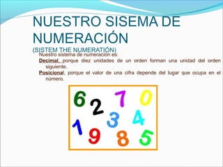 NUESTRO SISEMA DE
NUMERACIÓN
(SISTEM THE NUMERATIÓN)
 Nuestro sistema de numeración es:
 Decimal, porque diez unidades de un orden forman una unidad del orden
   siguiente.
 Posicional, porque el valor de una cifra depende del lugar que ocupa en el
   número.
 