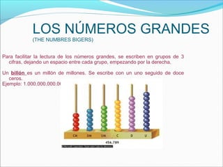 LOS NÚMEROS GRANDES
            (THE NUMBRES BIGERS)


Para facilitar la lectura de los números grandes, se escriben en grupos de 3
  cifras, dejando un espacio entre cada grupo, empezando por la derecha.

Un billón es un millón de millones. Se escribe con un uno seguido de doce
   ceros.
Ejemplo: 1.000.000.000.000
 