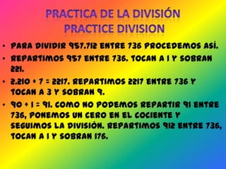 • Para dividir 957.712 entre 736 procedemos así.
• Repartimos 957 entre 736. tocan a 1 y sobran
  221.
• 2.210 + 7 = 2217. Repartimos 2217 entre 736 y
  tocan a 3 y sobran 9.
• 90 + 1 = 91. Como no podemos repartir 91 entre
  736, ponemos un cero en el cociente y
  seguimos la división. Repartimos 912 entre 736,
  tocan a 1 y sobran 176.
 