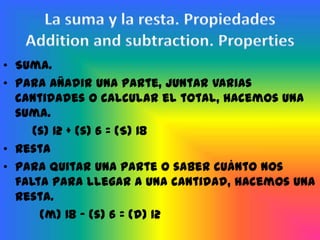 • Suma.
• Para añadir una parte, juntar varias
  cantidades o calcular el total, hacemos una
  suma.
     (s) 12 + (s) 6 = (S) 18
• Resta
• Para quitar una parte o saber cuánto nos
  falta para llegar a una cantidad, hacemos una
  resta.
      (m) 18 – (s) 6 = (d) 12
 