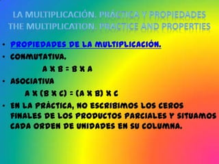 • Propiedades de la multiplicación.
• Conmutativa.
          axb=bxa
• Asociativa
     a x (b x c) = (a x b) x c
• En la práctica, no escribimos los ceros
  finales de los productos parciales y situamos
  cada orden de unidades en su columna.
 