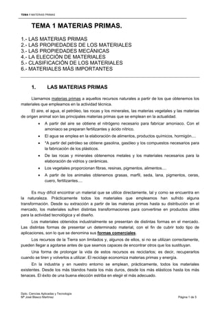 TEMA 1 MATERIAS PRIMAS



       TEMA 1 MATERIAS PRIMAS.
1.- LAS MATERIAS PRIMAS
2.- LAS PROPIEDADES DE LOS MATERIALES
3.- LAS PROPIEDADES MECÁNICAS
4.- LA ELECCIÓN DE MATERIALES
5.- CLASIFICACIÓN DE LOS MATERIALES
6.- MATERIALES MÁS IMPORTANTES


       1.          LAS MATERIAS PRIMAS

     Llamamos materias primas a aquellos recursos naturales a partir de los que obtenemos los
materiales que empleamos en la actividad técnica.
      El aire, el agua, el petróleo, las rocas y los minerales, las materias vegetales y las materias
de origen animal son las principales materias primas que se emplean en la actualidad.
            •    A partir del aire se obtiene el nitrógeno necesario para fabricar amoniaco. Con el
                 amoniaco se preparan fertilizantes y ácido nítrico.
            •    El agua se emplea en la elaboración de alimentos, productos químicos, hormigón....
            •    *A partir del petróleo se obtiene gasolina, gasóleo y los compuestos necesarios para
                 la fabricación de los plásticos.
            •    De las rocas y minerales obtenemos metales y los materiales necesarios para la
                 elaboración de vidrios y cerámicas.
            •    Los vegetales proporcionan fibras, resinas, pigmentos, alimentos....
            •    A partir de los animales obtenemos grasas, marfil, seda, lana, pigmentos, ceras,
                 cuero, fertilizantes....

      Es muy difícil encontrar un material que se utilice directamente, tal y como se encuentra en
la naturaleza. Prácticamente todos los materiales que empleamos han sufrido alguna
transformación. Desde su extracción a partir de las materias primas hasta su distribución en el
mercado, los materiales sufren distintas transformaciones para convertirse en productos útiles
para la actividad tecnológica y el diseño.
      Los materiales obtenidos industrialmente se presentan de distintas formas en el mercado.
Las distintas formas de presentar un determinado material, con el fin de cubrir todo tipo de
aplicaciones, son lo que se denomina sus formas comerciales.
     Los recursos de la Tierra son limitados y, algunos de ellos, si no se utilizan correctamente,
pueden llegar a agotarse antes de que seamos capaces de encontrar otros que los sustituyan.
     Una forma de prolongar la vida de estos recursos es reciclarlos; es decir, recuperarlos
cuando se tiren y volverlos a utilizar. El reciclaje economiza materias primas y energía.
      En la industria y en nuestro entorno se emplean, prácticamente, todos los materiales
existentes. Desde los más blandos hasta los más duros, desde los más elásticos hasta los más
tenaces. El éxito de una buena elección estriba en elegir el más adecuado.



Dpto. Ciencias Aplicadas y Tecnología
Mª José Blasco Martínez                                                                  Página 1 de 5
 