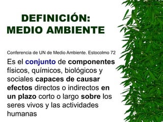 DEFINICIÓN:
MEDIO AMBIENTE
Conferencia de UN de Medio Ambiente. Estocolmo 72
Es el conjunto de componentes
físicos, químicos, biológicos y
sociales capaces de causar
efectos directos o indirectos en
un plazo corto o largo sobre los
seres vivos y las actividades
humanas
 