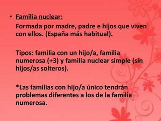 • Familia nuclear:
  Formada por madre, padre e hijos que viven
  con ellos. (España más habitual).

 Tipos: familia con un hijo/a, familia
 numerosa (+3) y familia nuclear simple (sin
 hijos/as solteros).

 *Las familias con hijo/a único tendrán
 problemas diferentes a los de la familia
 numerosa.
 