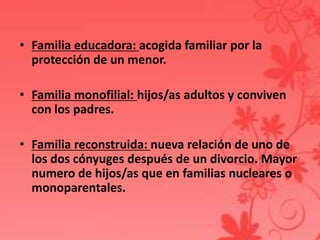 • Familia educadora: acogida familiar por la
  protección de un menor.

• Familia monofilial: hijos/as adultos y conviven
  con los padres.

• Familia reconstruida: nueva relación de uno de
  los dos cónyuges después de un divorcio. Mayor
  numero de hijos/as que en familias nucleares o
  monoparentales.
 