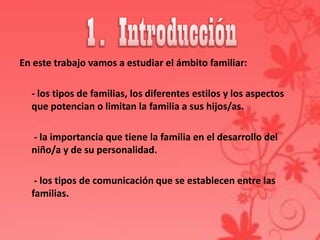 En este trabajo vamos a estudiar el ámbito familiar:

  - los tipos de familias, los diferentes estilos y los aspectos
  que potencian o limitan la familia a sus hijos/as.

  - la importancia que tiene la familia en el desarrollo del
  niño/a y de su personalidad.

   - los tipos de comunicación que se establecen entre las
  familias.
 