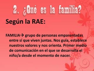 Según la RAE:
FAMILIA grupo de personas emparentadas
  entre sí que viven juntas. Nos guía, establece
  nuestros valores y nos orienta. Primer medio
  de comunicación en el que se desarrolla el
  niño/a desde el momento de nacer.
 