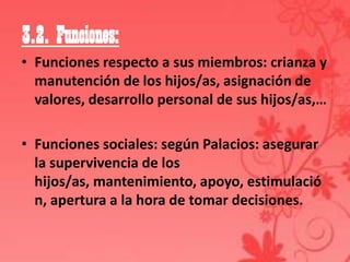 3.2. Funciones:
• Funciones respecto a sus miembros: crianza y
  manutención de los hijos/as, asignación de
  valores, desarrollo personal de sus hijos/as,…

• Funciones sociales: según Palacios: asegurar
  la supervivencia de los
  hijos/as, mantenimiento, apoyo, estimulació
  n, apertura a la hora de tomar decisiones.
 